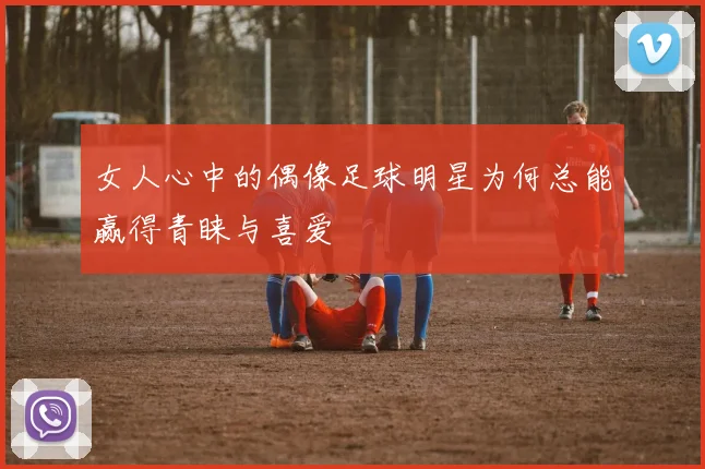 女人心中的偶像足球明星为何总能赢得青睐与喜爱