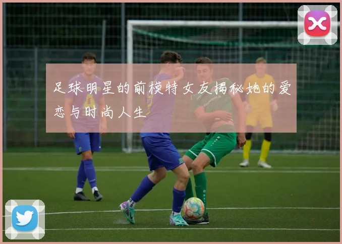 足球明星的前模特女友揭秘她的爱恋与时尚人生