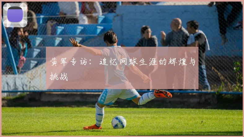 黄军专访：追忆网球生涯的辉煌与挑战